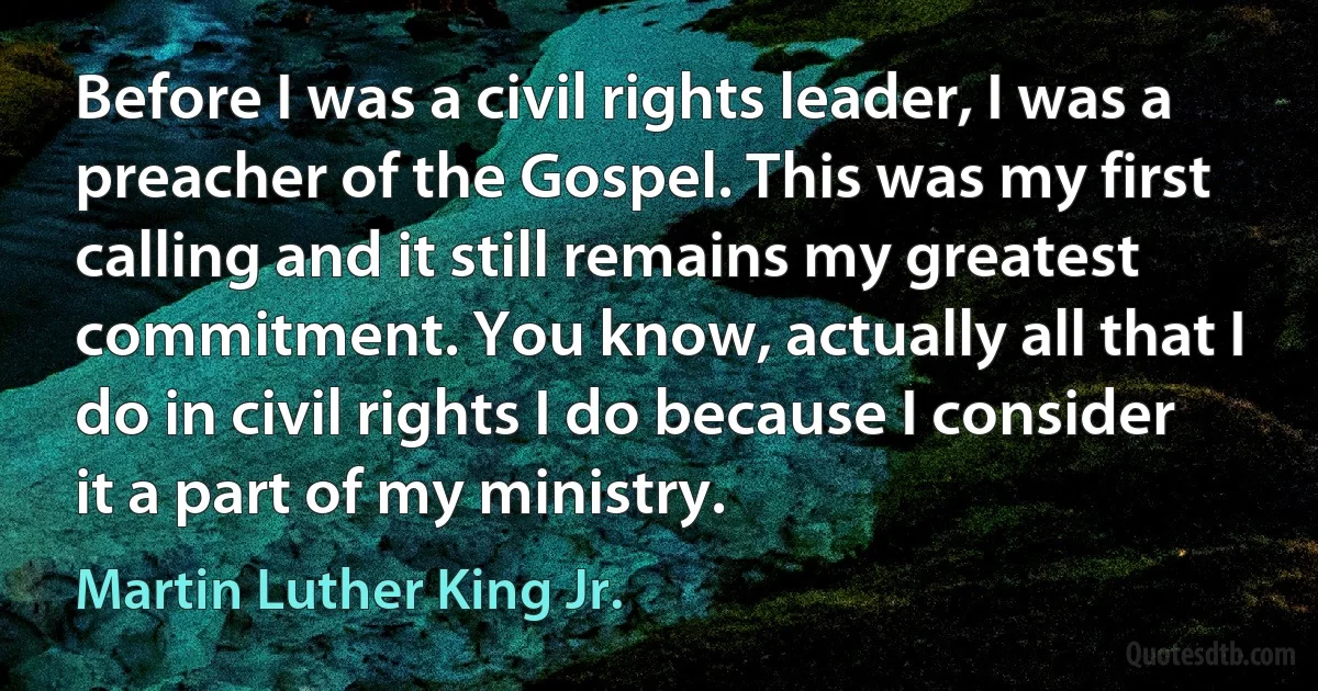 Before I was a civil rights leader, I was a preacher of the Gospel. This was my first calling and it still remains my greatest commitment. You know, actually all that I do in civil rights I do because I consider it a part of my ministry. (Martin Luther King Jr.)