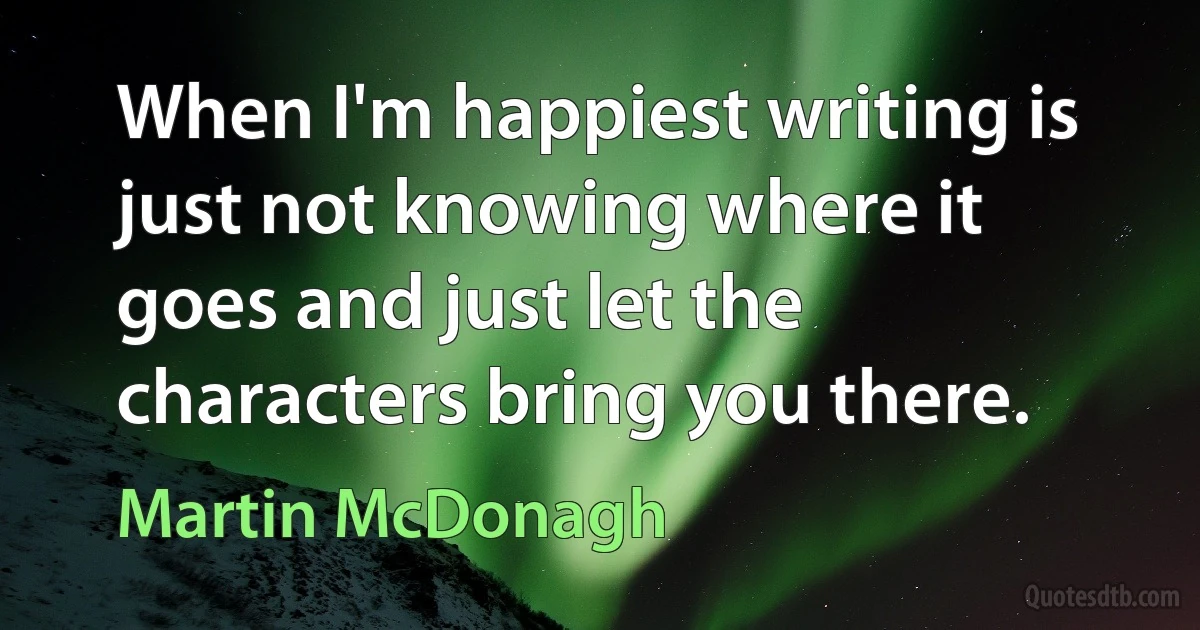 When I'm happiest writing is just not knowing where it goes and just let the characters bring you there. (Martin McDonagh)