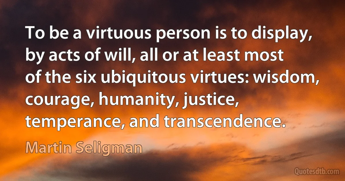 To be a virtuous person is to display, by acts of will, all or at least most of the six ubiquitous virtues: wisdom, courage, humanity, justice, temperance, and transcendence. (Martin Seligman)