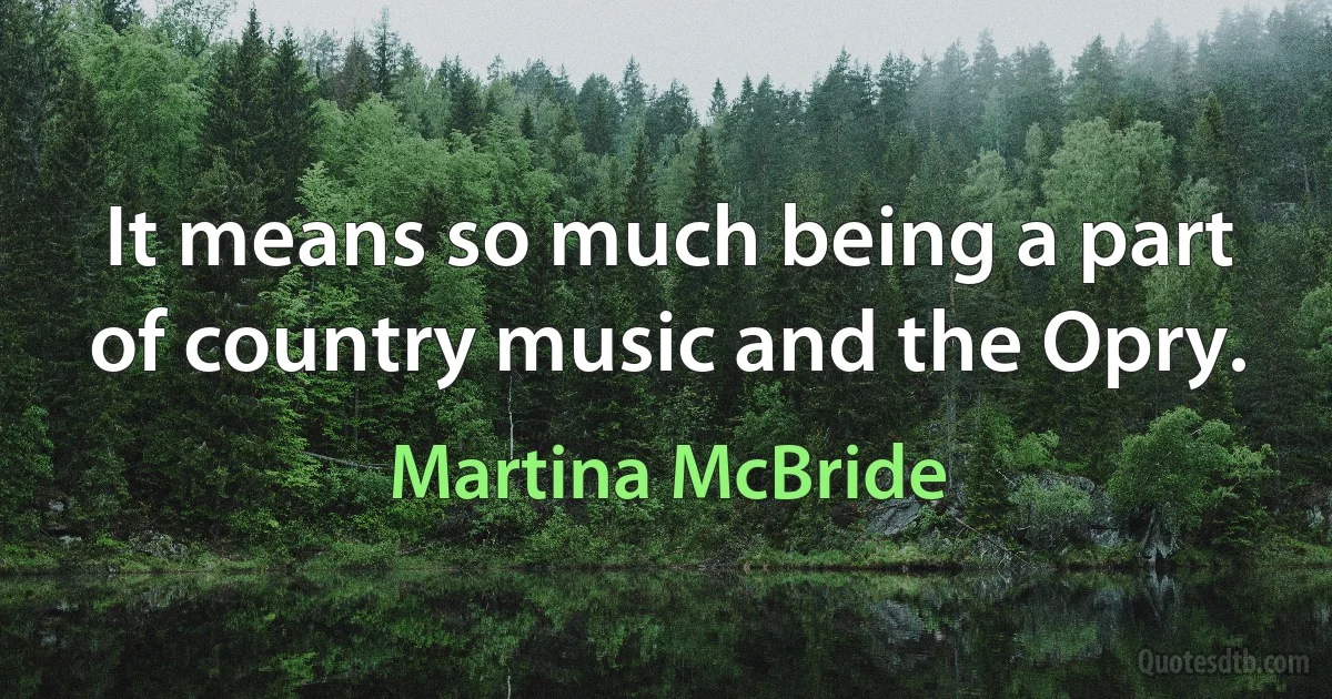 It means so much being a part of country music and the Opry. (Martina McBride)