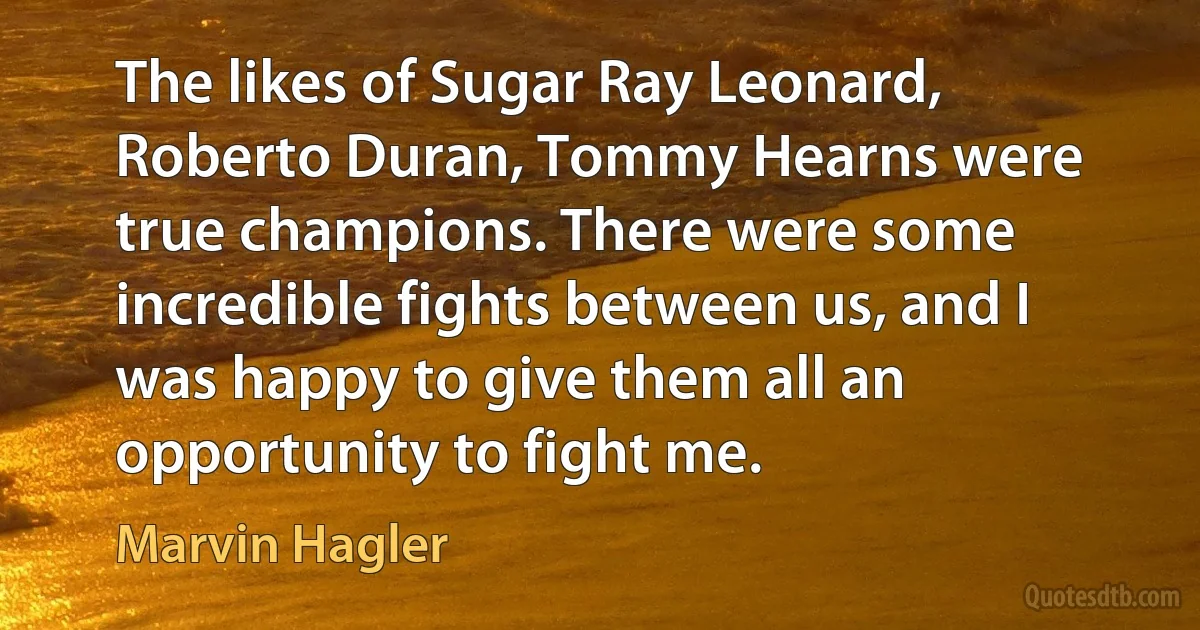 The likes of Sugar Ray Leonard, Roberto Duran, Tommy Hearns were true champions. There were some incredible fights between us, and I was happy to give them all an opportunity to fight me. (Marvin Hagler)