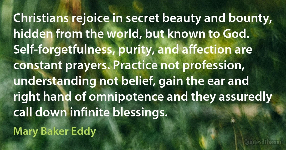 Christians rejoice in secret beauty and bounty, hidden from the world, but known to God. Self-forgetfulness, purity, and affection are constant prayers. Practice not profession, understanding not belief, gain the ear and right hand of omnipotence and they assuredly call down infinite blessings. (Mary Baker Eddy)