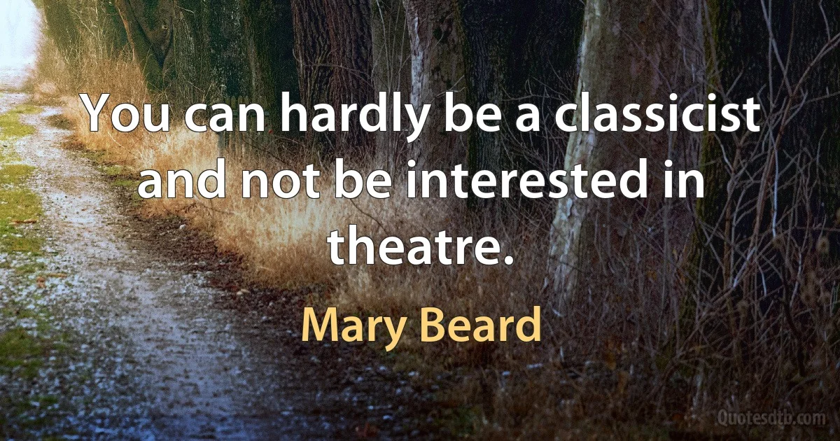 You can hardly be a classicist and not be interested in theatre. (Mary Beard)