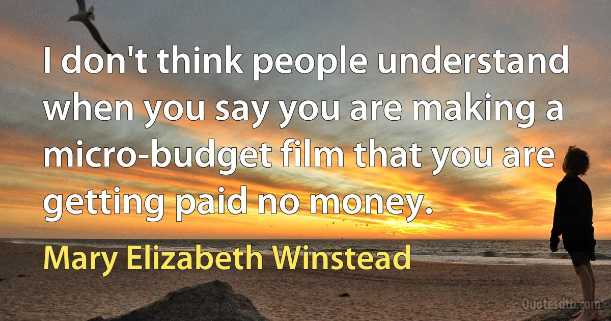 I don't think people understand when you say you are making a micro-budget film that you are getting paid no money. (Mary Elizabeth Winstead)