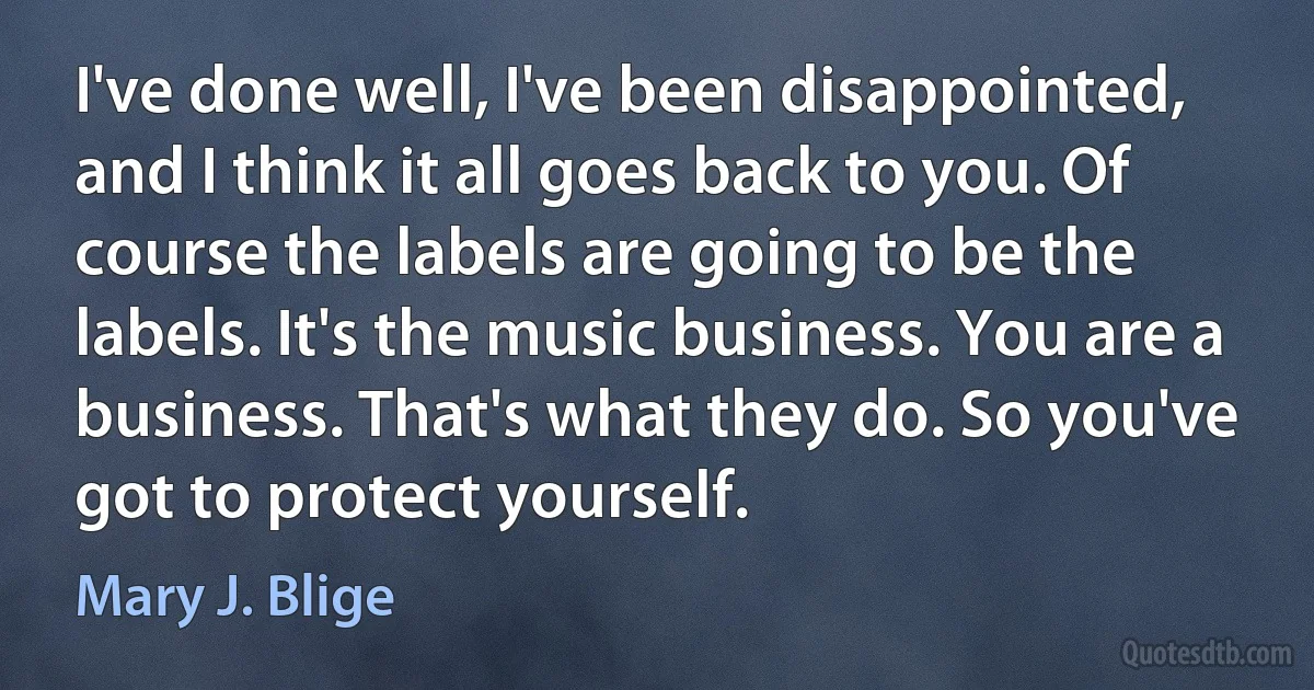 I've done well, I've been disappointed, and I think it all goes back to you. Of course the labels are going to be the labels. It's the music business. You are a business. That's what they do. So you've got to protect yourself. (Mary J. Blige)