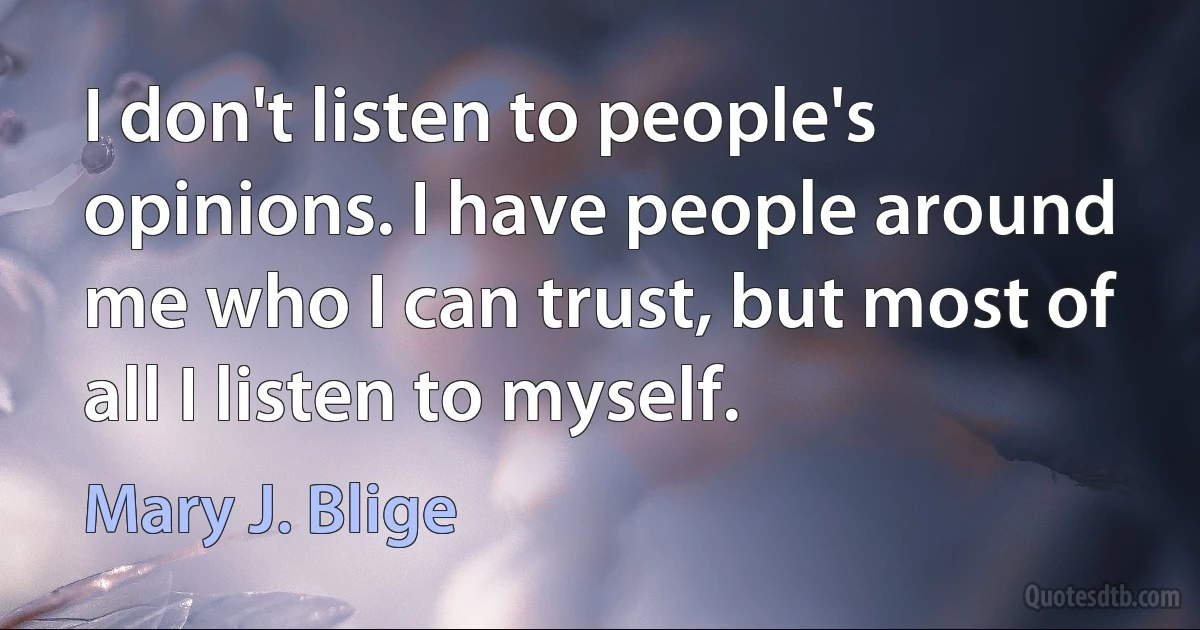 I don't listen to people's opinions. I have people around me who I can trust, but most of all I listen to myself. (Mary J. Blige)