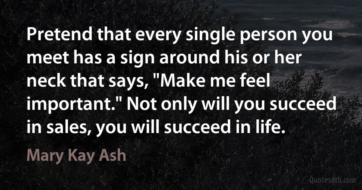 Pretend that every single person you meet has a sign around his or her neck that says, "Make me feel important." Not only will you succeed in sales, you will succeed in life. (Mary Kay Ash)