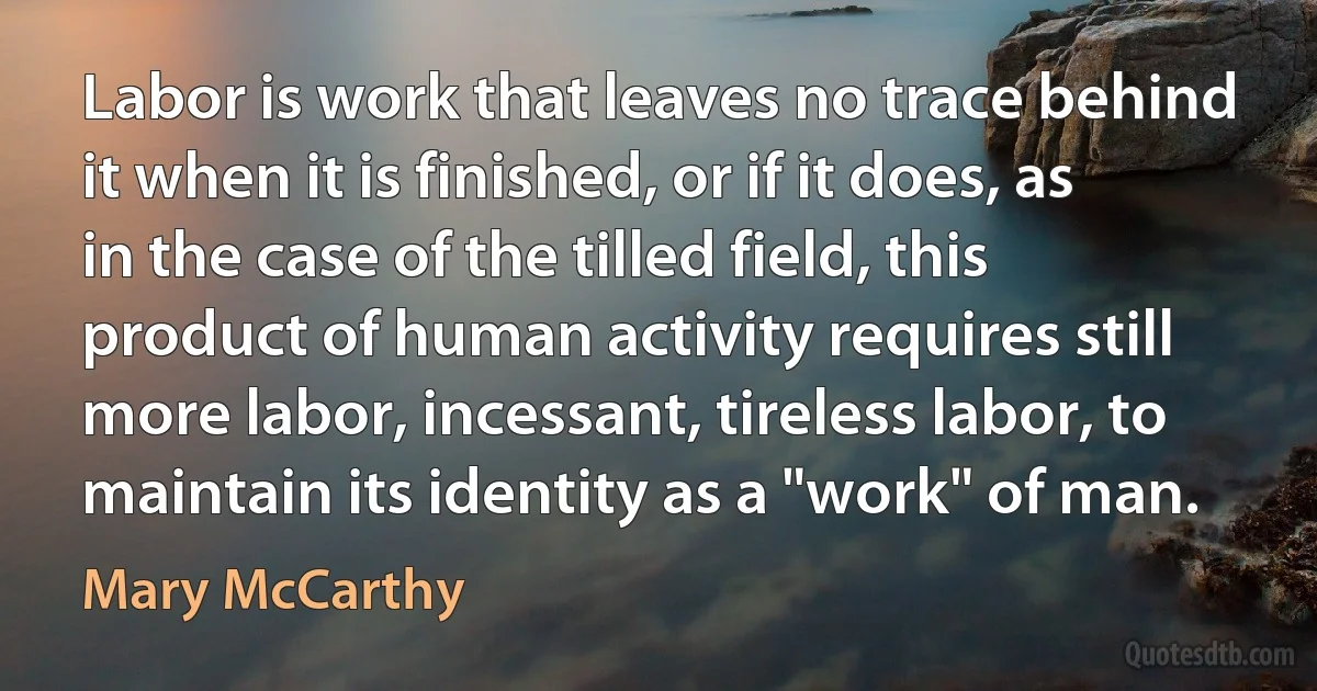 Labor is work that leaves no trace behind it when it is finished, or if it does, as in the case of the tilled field, this product of human activity requires still more labor, incessant, tireless labor, to maintain its identity as a "work" of man. (Mary McCarthy)