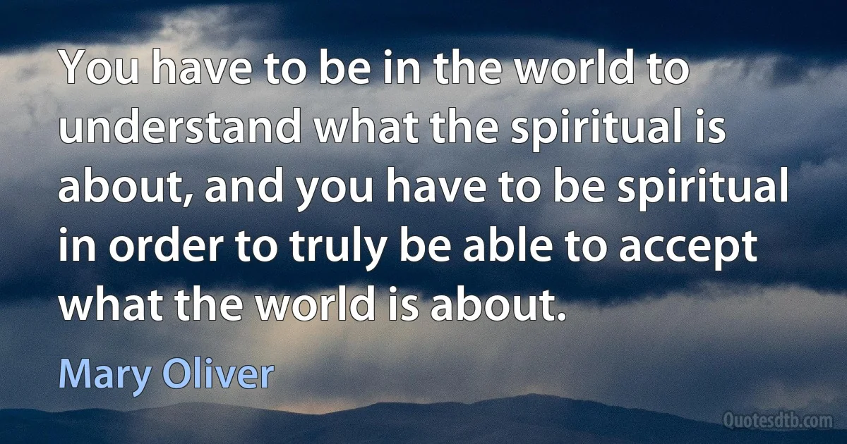 You have to be in the world to understand what the spiritual is about, and you have to be spiritual in order to truly be able to accept what the world is about. (Mary Oliver)