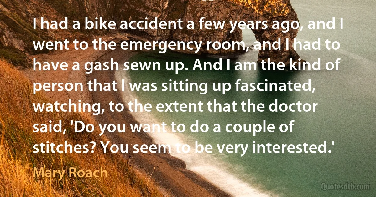 I had a bike accident a few years ago, and I went to the emergency room, and I had to have a gash sewn up. And I am the kind of person that I was sitting up fascinated, watching, to the extent that the doctor said, 'Do you want to do a couple of stitches? You seem to be very interested.' (Mary Roach)