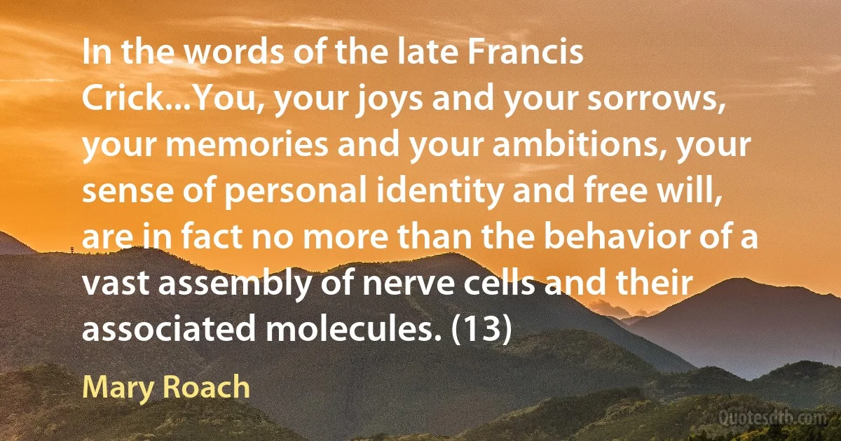 In the words of the late Francis Crick...You, your joys and your sorrows, your memories and your ambitions, your sense of personal identity and free will, are in fact no more than the behavior of a vast assembly of nerve cells and their associated molecules. (13) (Mary Roach)