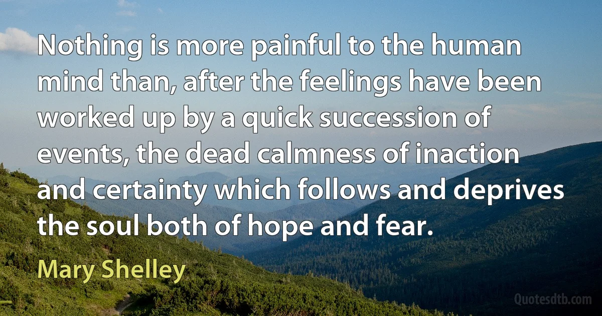 Nothing is more painful to the human mind than, after the feelings have been worked up by a quick succession of events, the dead calmness of inaction and certainty which follows and deprives the soul both of hope and fear. (Mary Shelley)