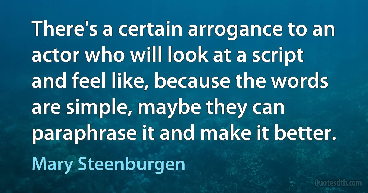 There's a certain arrogance to an actor who will look at a script and feel like, because the words are simple, maybe they can paraphrase it and make it better. (Mary Steenburgen)