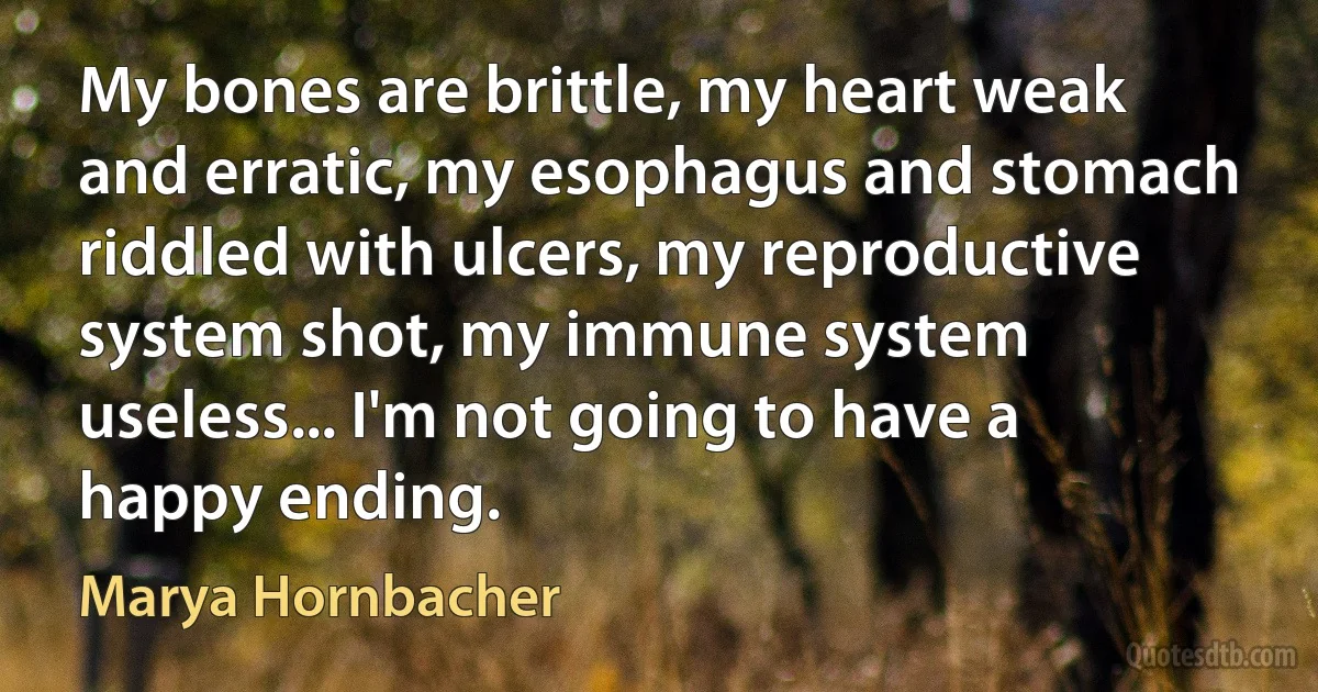 My bones are brittle, my heart weak and erratic, my esophagus and stomach riddled with ulcers, my reproductive system shot, my immune system useless... I'm not going to have a happy ending. (Marya Hornbacher)