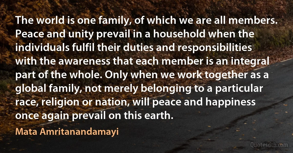 The world is one family, of which we are all members. Peace and unity prevail in a household when the individuals fulfil their duties and responsibilities with the awareness that each member is an integral part of the whole. Only when we work together as a global family, not merely belonging to a particular race, religion or nation, will peace and happiness once again prevail on this earth. (Mata Amritanandamayi)