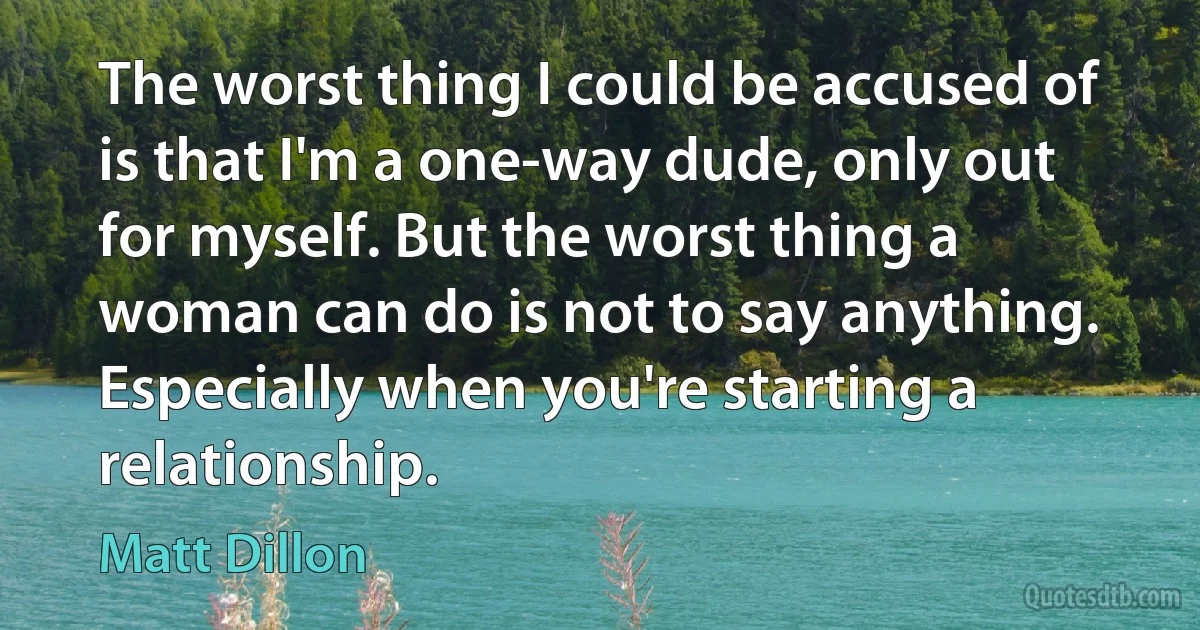 The worst thing I could be accused of is that I'm a one-way dude, only out for myself. But the worst thing a woman can do is not to say anything. Especially when you're starting a relationship. (Matt Dillon)