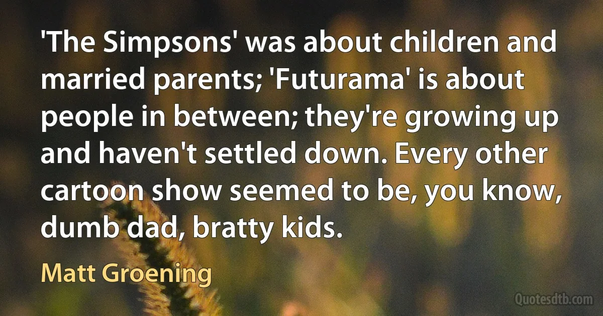 'The Simpsons' was about children and married parents; 'Futurama' is about people in between; they're growing up and haven't settled down. Every other cartoon show seemed to be, you know, dumb dad, bratty kids. (Matt Groening)