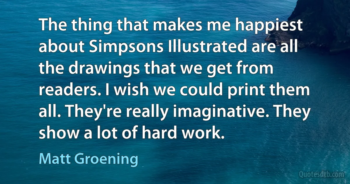 The thing that makes me happiest about Simpsons Illustrated are all the drawings that we get from readers. I wish we could print them all. They're really imaginative. They show a lot of hard work. (Matt Groening)