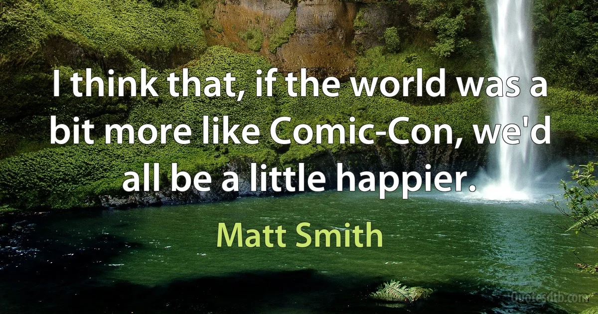 I think that, if the world was a bit more like Comic-Con, we'd all be a little happier. (Matt Smith)