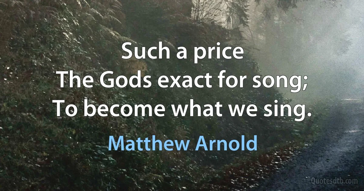 Such a price
The Gods exact for song;
To become what we sing. (Matthew Arnold)