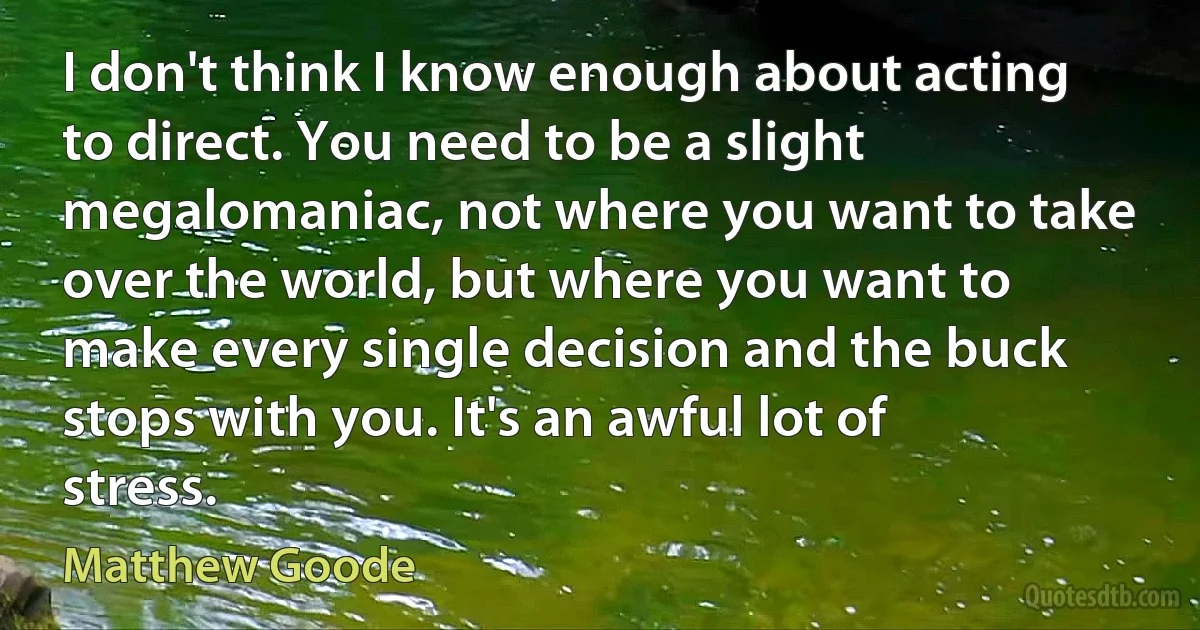 I don't think I know enough about acting to direct. You need to be a slight megalomaniac, not where you want to take over the world, but where you want to make every single decision and the buck stops with you. It's an awful lot of stress. (Matthew Goode)