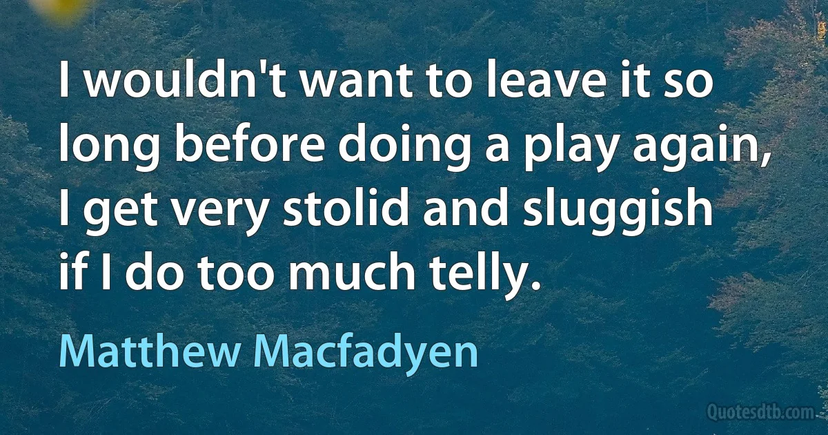 I wouldn't want to leave it so long before doing a play again, I get very stolid and sluggish if I do too much telly. (Matthew Macfadyen)