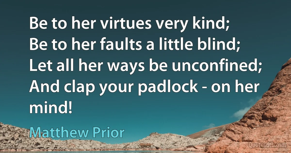 Be to her virtues very kind;
Be to her faults a little blind;
Let all her ways be unconfined;
And clap your padlock - on her mind! (Matthew Prior)