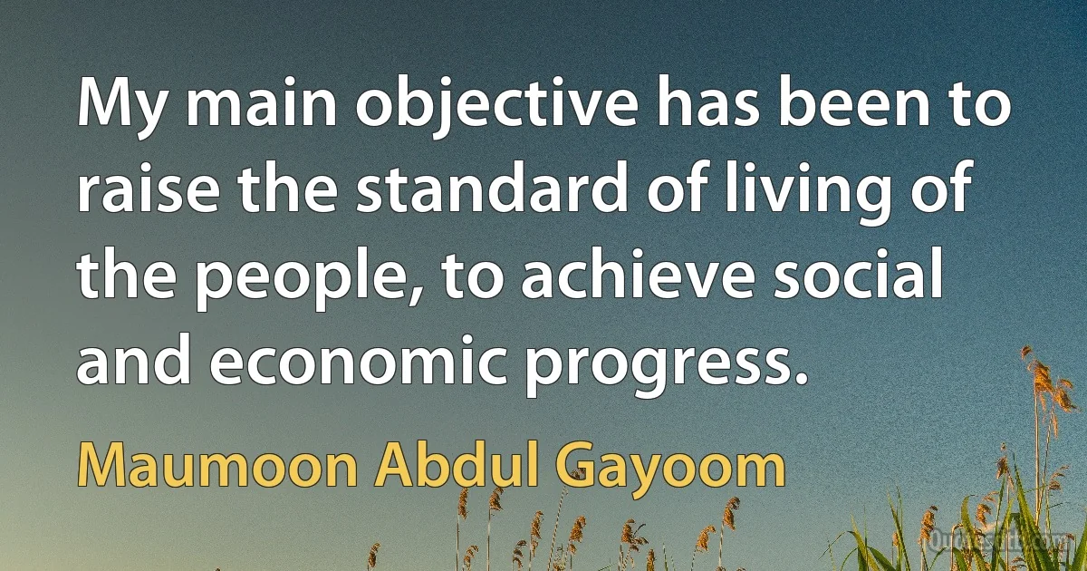 My main objective has been to raise the standard of living of the people, to achieve social and economic progress. (Maumoon Abdul Gayoom)