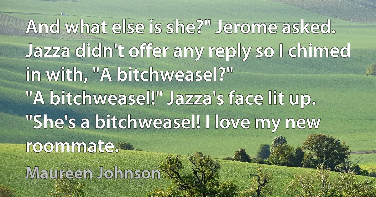 And what else is she?" Jerome asked. Jazza didn't offer any reply so I chimed in with, "A bitchweasel?"
"A bitchweasel!" Jazza's face lit up. "She's a bitchweasel! I love my new roommate. (Maureen Johnson)