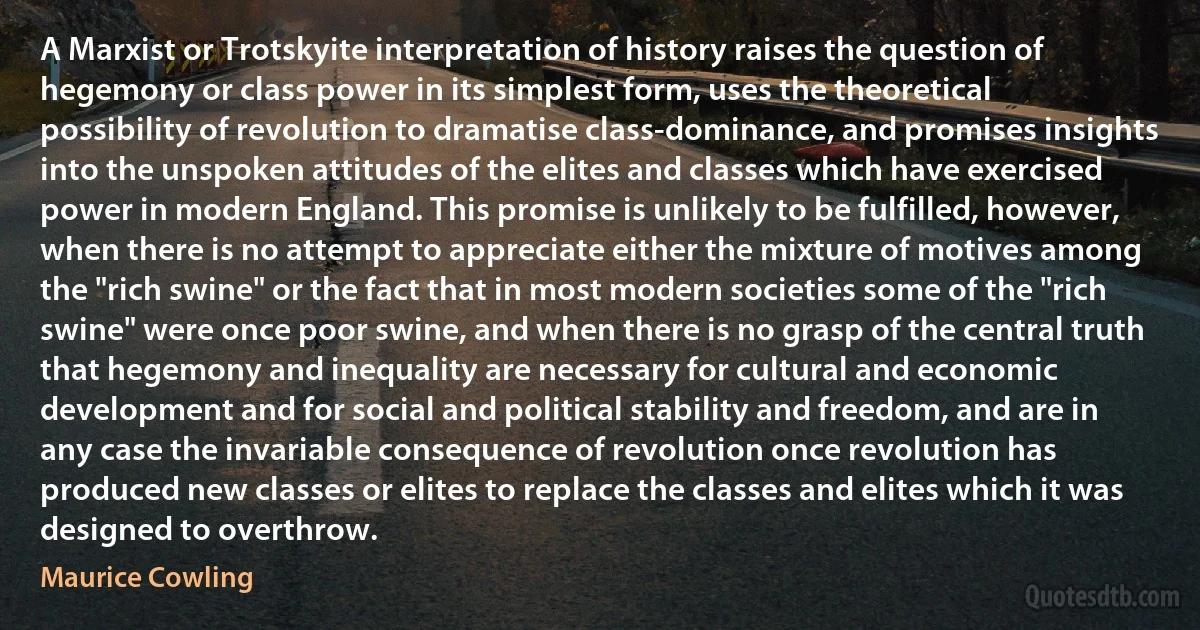 A Marxist or Trotskyite interpretation of history raises the question of hegemony or class power in its simplest form, uses the theoretical possibility of revolution to dramatise class-dominance, and promises insights into the unspoken attitudes of the elites and classes which have exercised power in modern England. This promise is unlikely to be fulfilled, however, when there is no attempt to appreciate either the mixture of motives among the "rich swine" or the fact that in most modern societies some of the "rich swine" were once poor swine, and when there is no grasp of the central truth that hegemony and inequality are necessary for cultural and economic development and for social and political stability and freedom, and are in any case the invariable consequence of revolution once revolution has produced new classes or elites to replace the classes and elites which it was designed to overthrow. (Maurice Cowling)