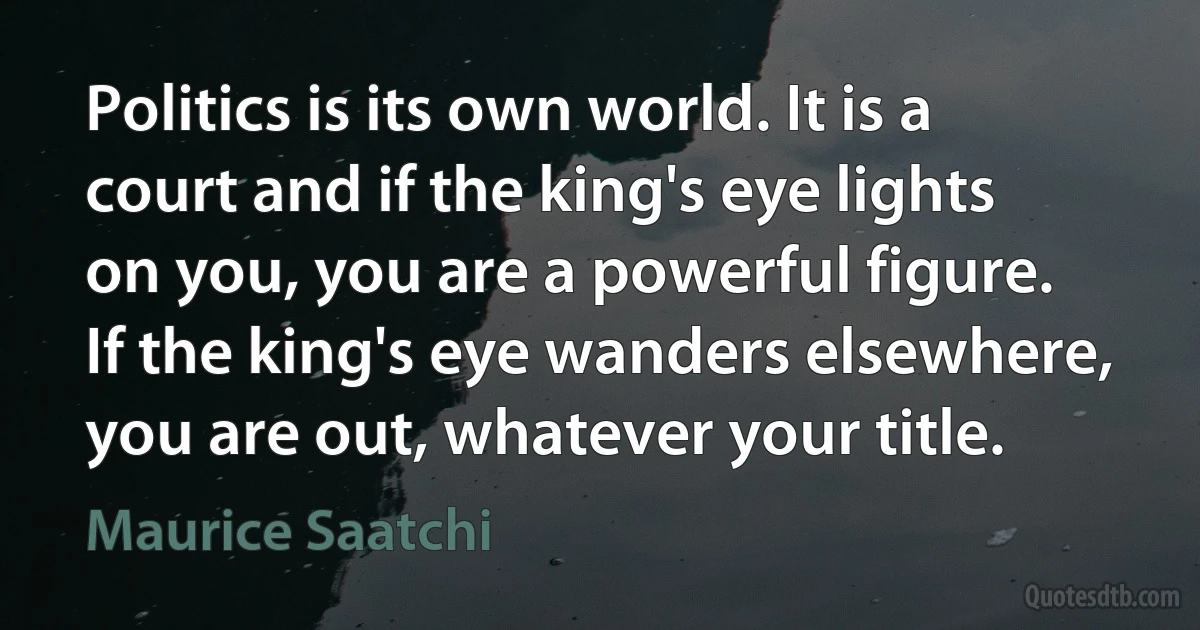 Politics is its own world. It is a court and if the king's eye lights on you, you are a powerful figure. If the king's eye wanders elsewhere, you are out, whatever your title. (Maurice Saatchi)