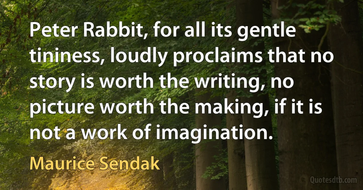 Peter Rabbit, for all its gentle tininess, loudly proclaims that no story is worth the writing, no picture worth the making, if it is not a work of imagination. (Maurice Sendak)