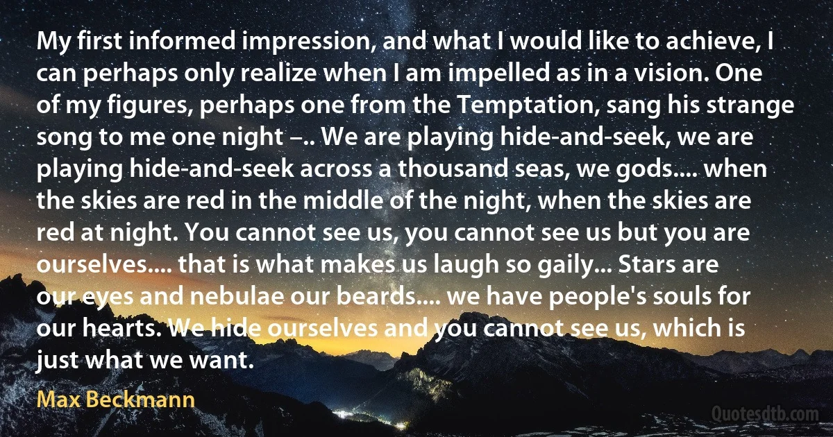 My first informed impression, and what I would like to achieve, I can perhaps only realize when I am impelled as in a vision. One of my figures, perhaps one from the Temptation, sang his strange song to me one night –.. We are playing hide-and-seek, we are playing hide-and-seek across a thousand seas, we gods.... when the skies are red in the middle of the night, when the skies are red at night. You cannot see us, you cannot see us but you are ourselves.... that is what makes us laugh so gaily... Stars are our eyes and nebulae our beards.... we have people's souls for our hearts. We hide ourselves and you cannot see us, which is just what we want. (Max Beckmann)