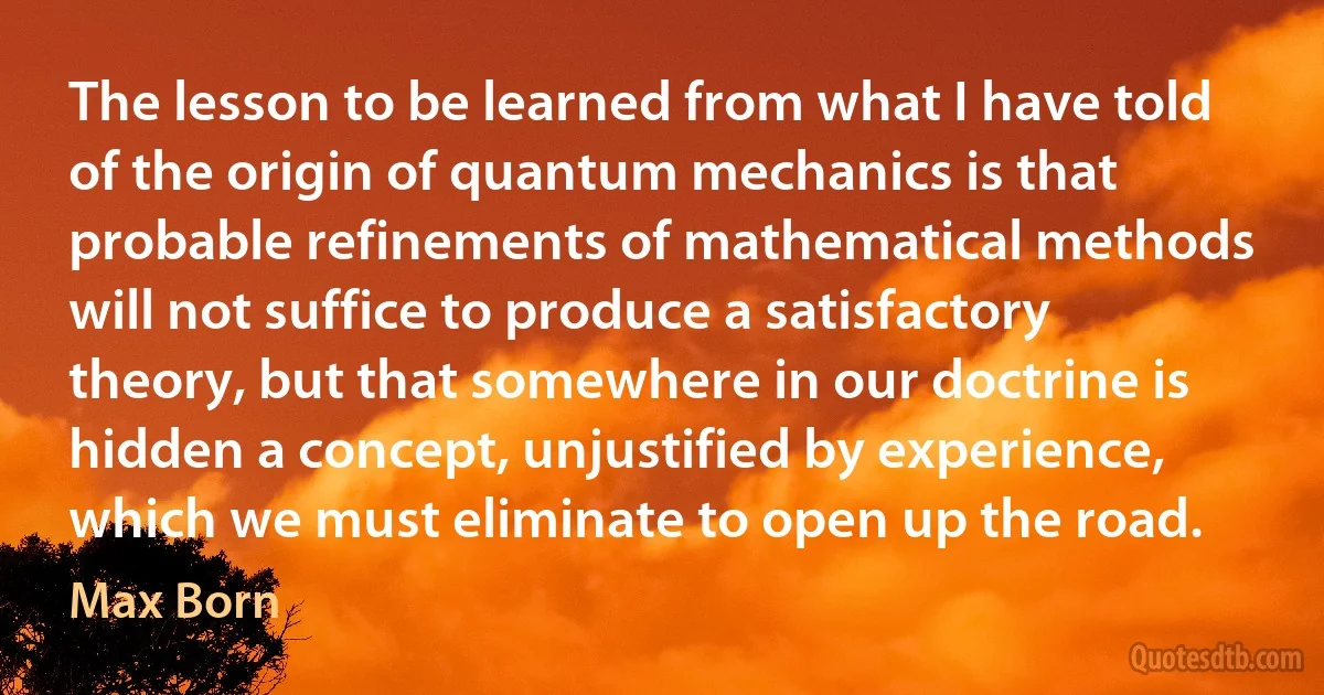 The lesson to be learned from what I have told of the origin of quantum mechanics is that probable refinements of mathematical methods will not suffice to produce a satisfactory theory, but that somewhere in our doctrine is hidden a concept, unjustified by experience, which we must eliminate to open up the road. (Max Born)