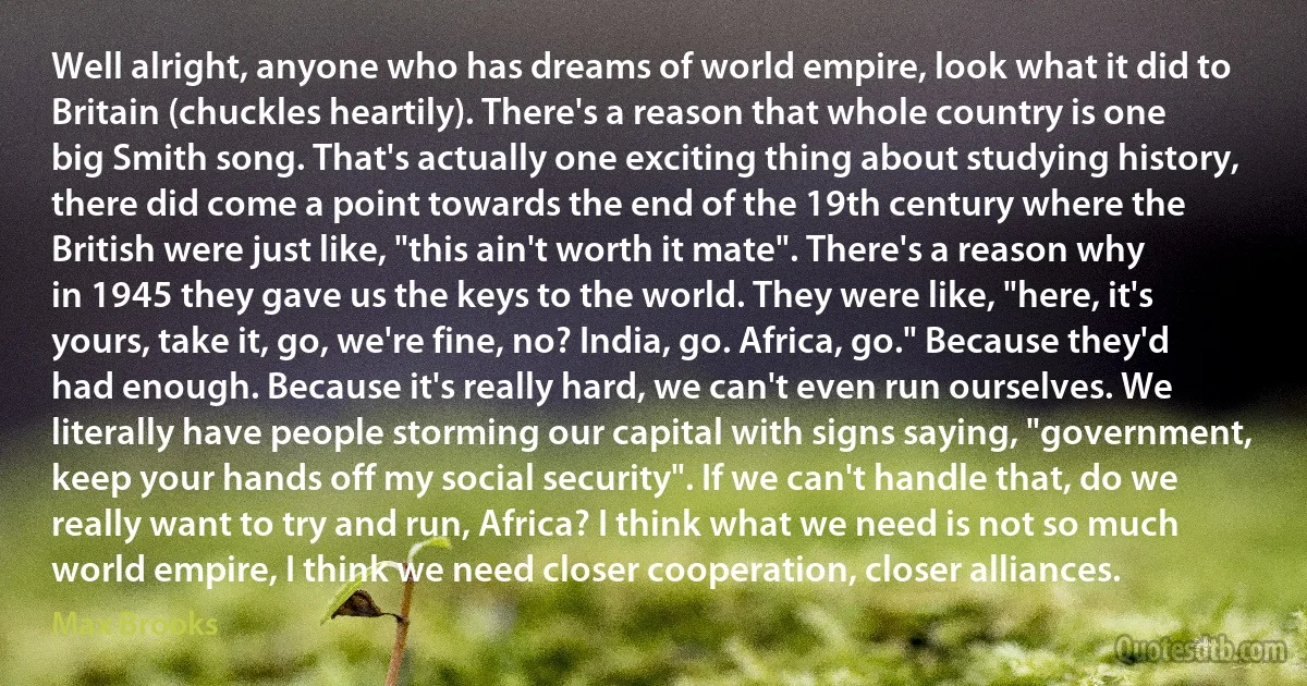 Well alright, anyone who has dreams of world empire, look what it did to Britain (chuckles heartily). There's a reason that whole country is one big Smith song. That's actually one exciting thing about studying history, there did come a point towards the end of the 19th century where the British were just like, "this ain't worth it mate". There's a reason why in 1945 they gave us the keys to the world. They were like, "here, it's yours, take it, go, we're fine, no? India, go. Africa, go." Because they'd had enough. Because it's really hard, we can't even run ourselves. We literally have people storming our capital with signs saying, "government, keep your hands off my social security". If we can't handle that, do we really want to try and run, Africa? I think what we need is not so much world empire, I think we need closer cooperation, closer alliances. (Max Brooks)