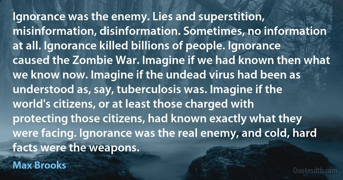 Ignorance was the enemy. Lies and superstition, misinformation, disinformation. Sometimes, no information at all. Ignorance killed billions of people. Ignorance caused the Zombie War. Imagine if we had known then what we know now. Imagine if the undead virus had been as understood as, say, tuberculosis was. Imagine if the world's citizens, or at least those charged with protecting those citizens, had known exactly what they were facing. Ignorance was the real enemy, and cold, hard facts were the weapons. (Max Brooks)