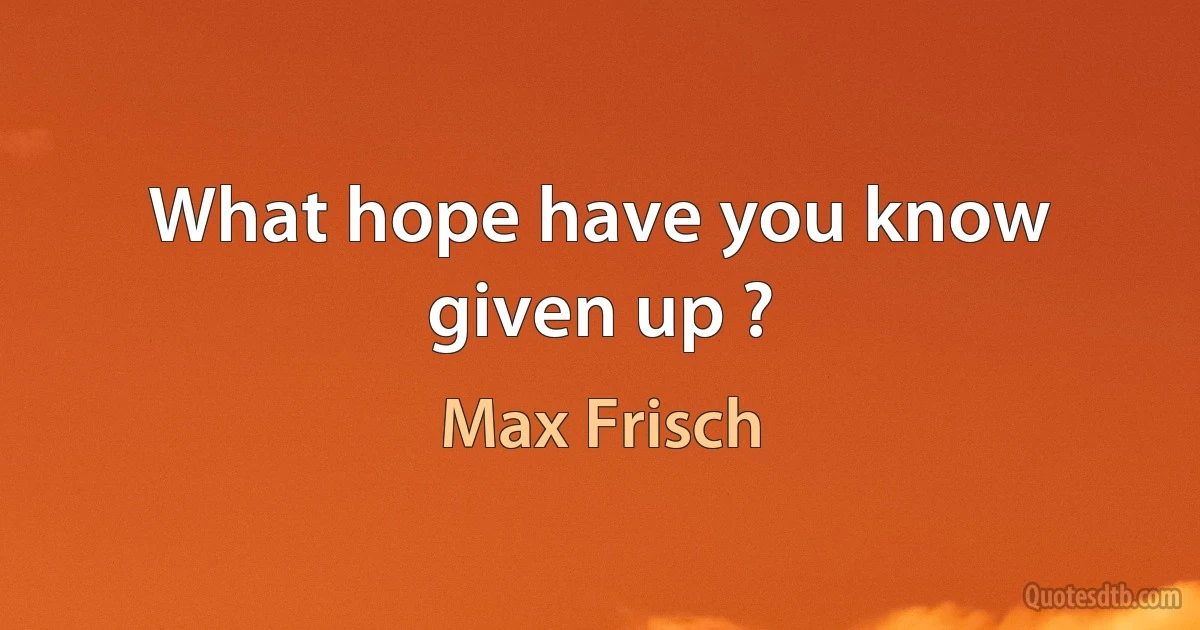 What hope have you know given up ? (Max Frisch)