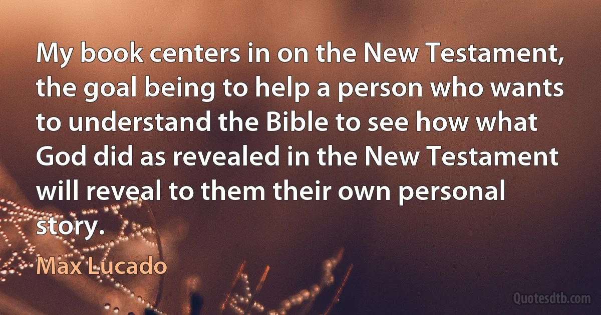 My book centers in on the New Testament, the goal being to help a person who wants to understand the Bible to see how what God did as revealed in the New Testament will reveal to them their own personal story. (Max Lucado)