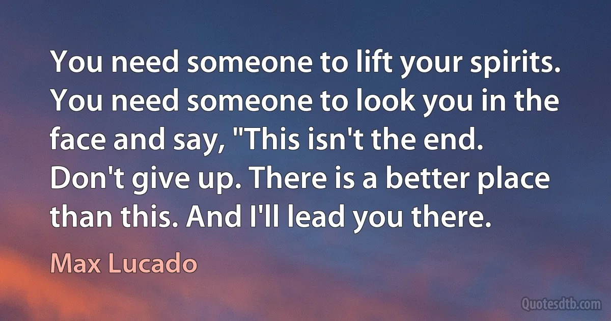 You need someone to lift your spirits. You need someone to look you in the face and say, "This isn't the end. Don't give up. There is a better place than this. And I'll lead you there. (Max Lucado)