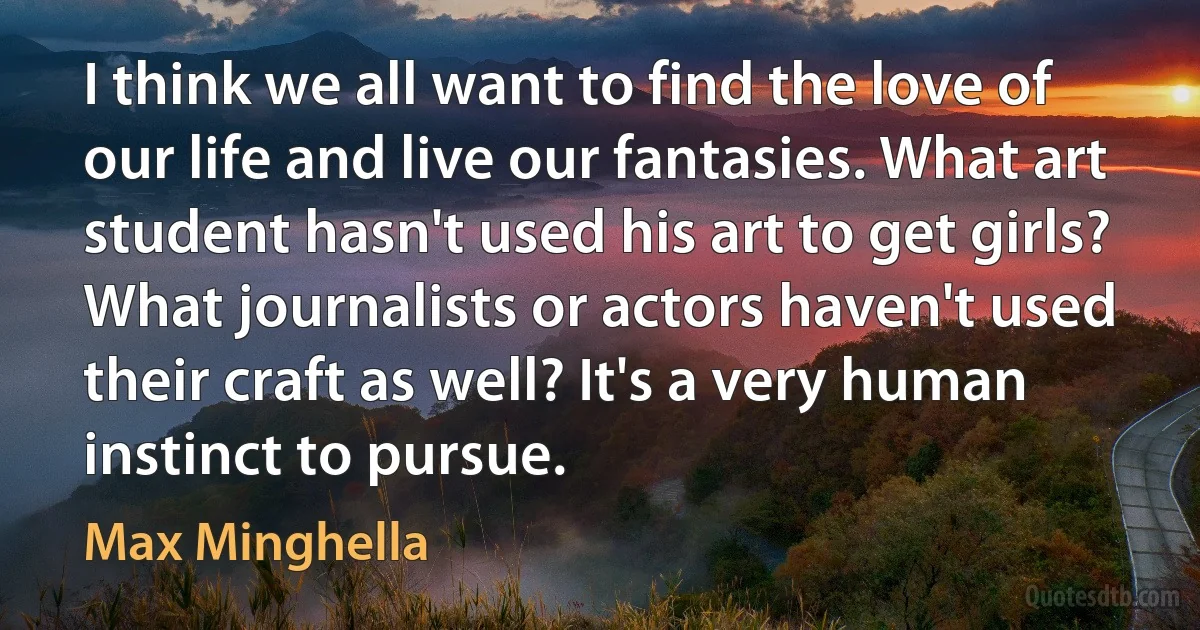 I think we all want to find the love of our life and live our fantasies. What art student hasn't used his art to get girls? What journalists or actors haven't used their craft as well? It's a very human instinct to pursue. (Max Minghella)