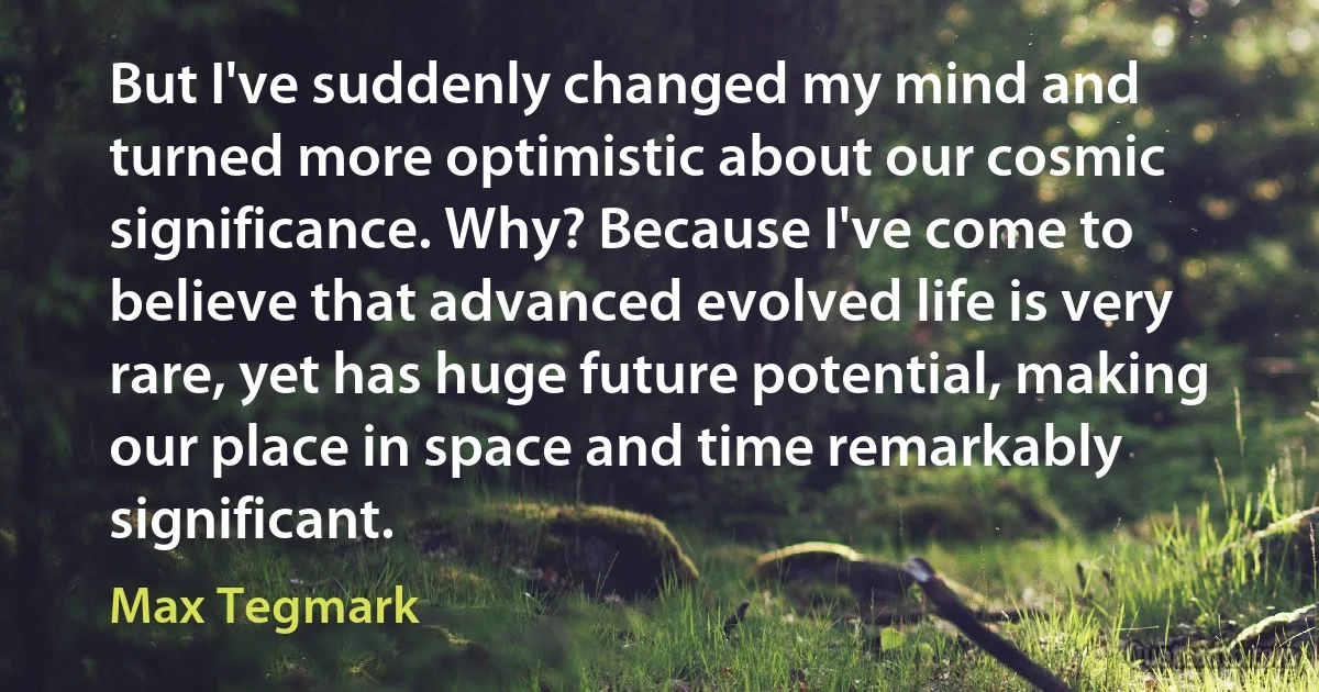 But I've suddenly changed my mind and turned more optimistic about our cosmic significance. Why? Because I've come to believe that advanced evolved life is very rare, yet has huge future potential, making our place in space and time remarkably significant. (Max Tegmark)