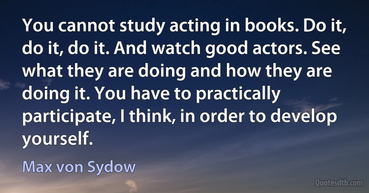 You cannot study acting in books. Do it, do it, do it. And watch good actors. See what they are doing and how they are doing it. You have to practically participate, I think, in order to develop yourself. (Max von Sydow)