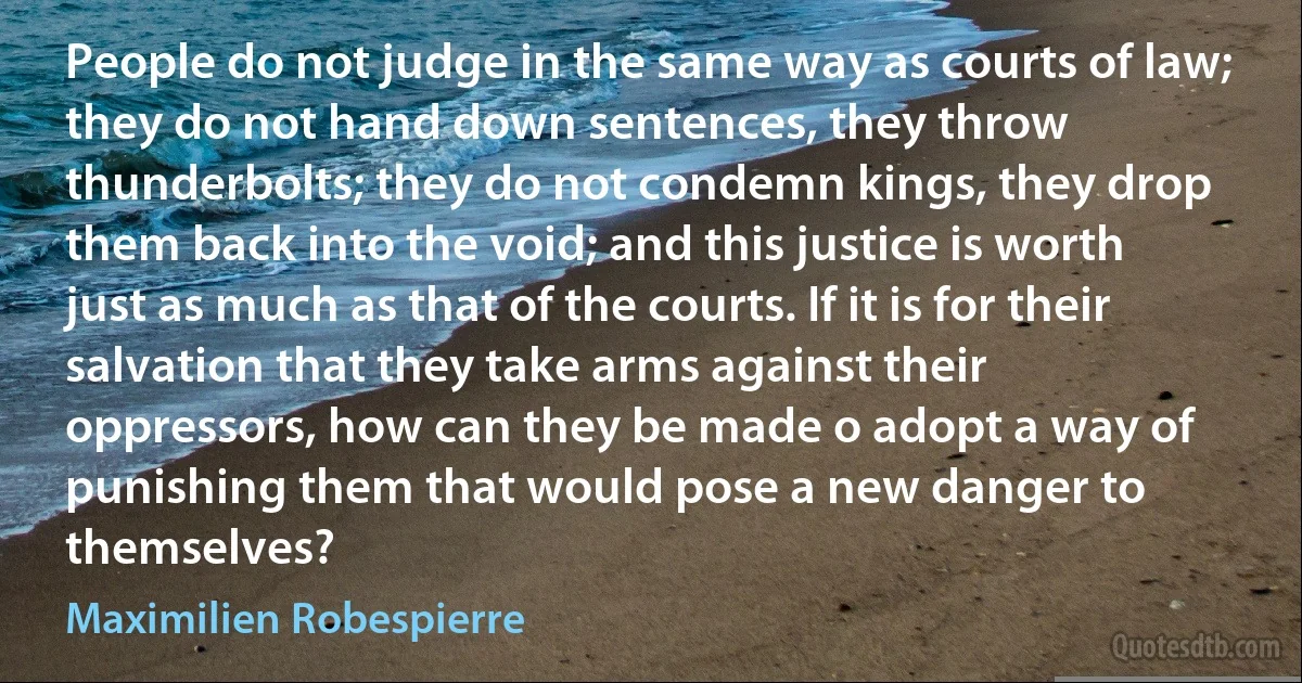 People do not judge in the same way as courts of law; they do not hand down sentences, they throw thunderbolts; they do not condemn kings, they drop them back into the void; and this justice is worth just as much as that of the courts. If it is for their salvation that they take arms against their oppressors, how can they be made o adopt a way of punishing them that would pose a new danger to themselves? (Maximilien Robespierre)