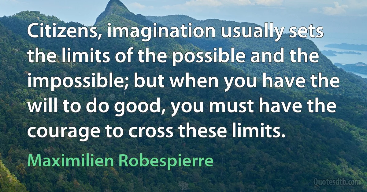 Citizens, imagination usually sets the limits of the possible and the impossible; but when you have the will to do good, you must have the courage to cross these limits. (Maximilien Robespierre)