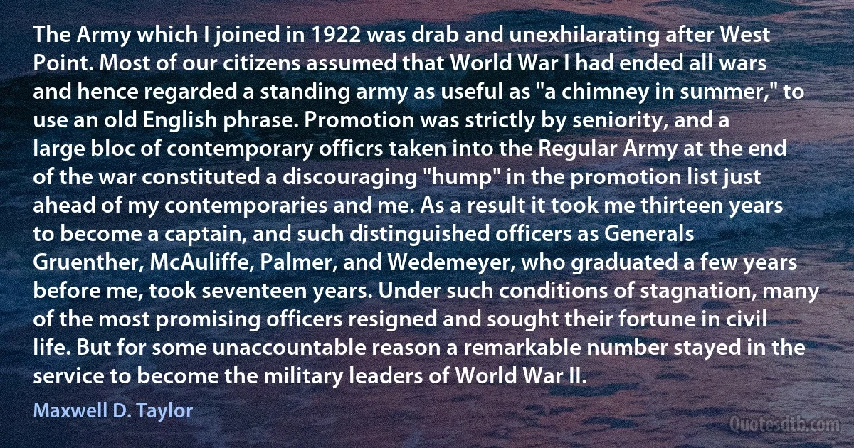 The Army which I joined in 1922 was drab and unexhilarating after West Point. Most of our citizens assumed that World War I had ended all wars and hence regarded a standing army as useful as "a chimney in summer," to use an old English phrase. Promotion was strictly by seniority, and a large bloc of contemporary officrs taken into the Regular Army at the end of the war constituted a discouraging "hump" in the promotion list just ahead of my contemporaries and me. As a result it took me thirteen years to become a captain, and such distinguished officers as Generals Gruenther, McAuliffe, Palmer, and Wedemeyer, who graduated a few years before me, took seventeen years. Under such conditions of stagnation, many of the most promising officers resigned and sought their fortune in civil life. But for some unaccountable reason a remarkable number stayed in the service to become the military leaders of World War II. (Maxwell D. Taylor)