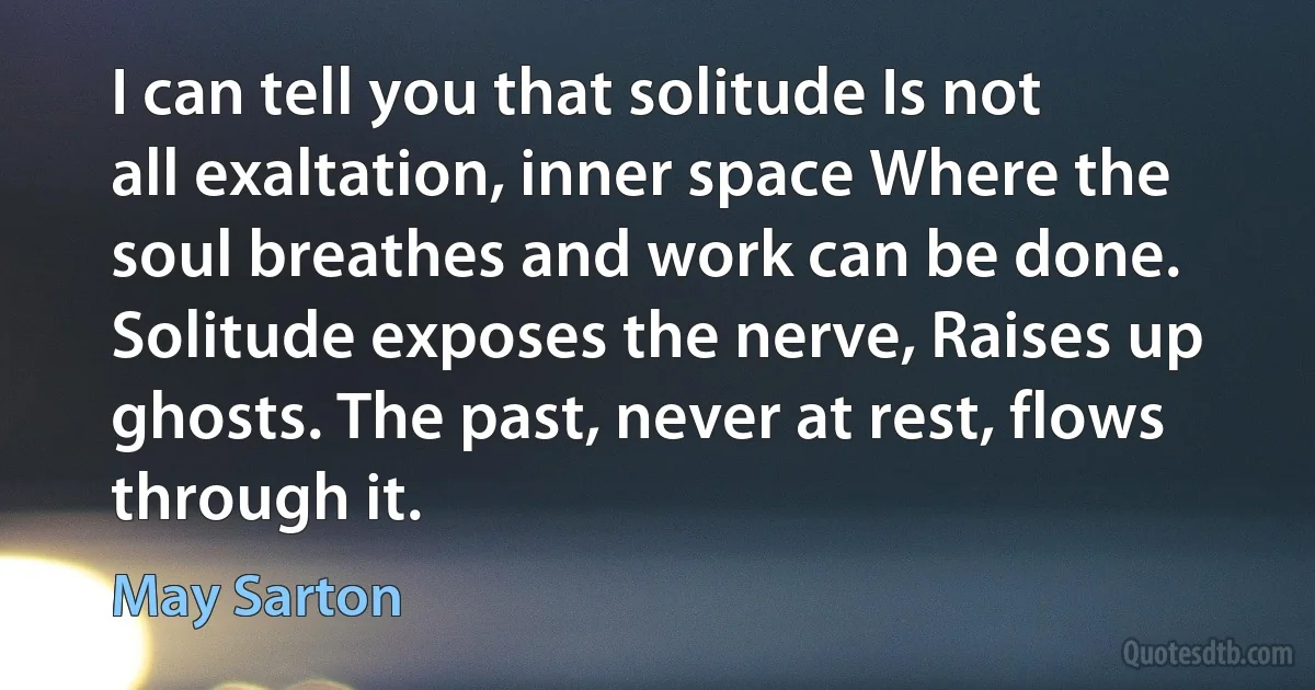 I can tell you that solitude Is not all exaltation, inner space Where the soul breathes and work can be done. Solitude exposes the nerve, Raises up ghosts. The past, never at rest, flows through it. (May Sarton)