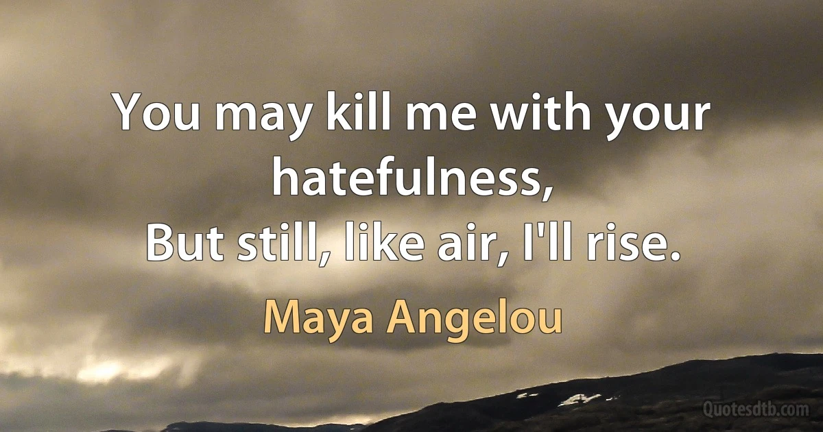 You may kill me with your hatefulness,
But still, like air, I'll rise. (Maya Angelou)