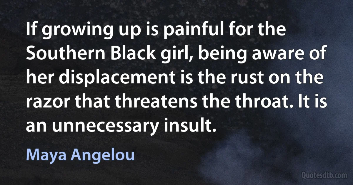 If growing up is painful for the Southern Black girl, being aware of her displacement is the rust on the razor that threatens the throat. It is an unnecessary insult. (Maya Angelou)