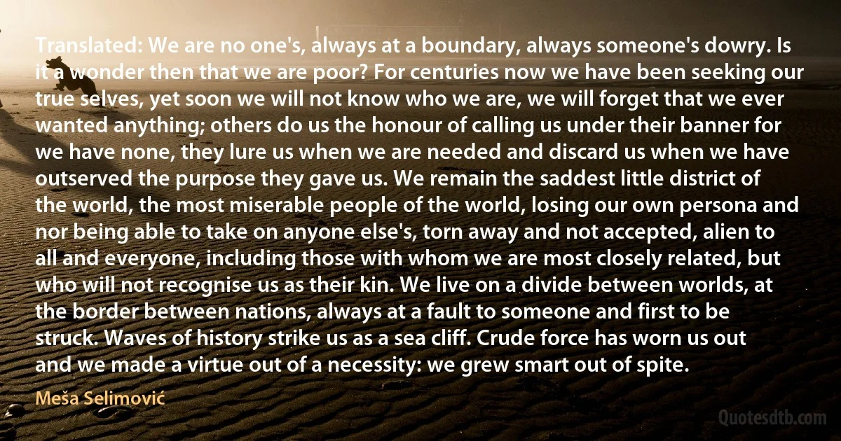 Translated: We are no one's, always at a boundary, always someone's dowry. Is it a wonder then that we are poor? For centuries now we have been seeking our true selves, yet soon we will not know who we are, we will forget that we ever wanted anything; others do us the honour of calling us under their banner for we have none, they lure us when we are needed and discard us when we have outserved the purpose they gave us. We remain the saddest little district of the world, the most miserable people of the world, losing our own persona and nor being able to take on anyone else's, torn away and not accepted, alien to all and everyone, including those with whom we are most closely related, but who will not recognise us as their kin. We live on a divide between worlds, at the border between nations, always at a fault to someone and first to be struck. Waves of history strike us as a sea cliff. Crude force has worn us out and we made a virtue out of a necessity: we grew smart out of spite. (Meša Selimović)