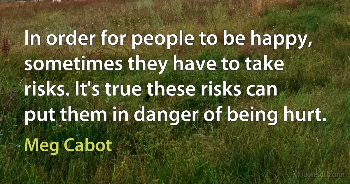 In order for people to be happy, sometimes they have to take risks. It's true these risks can put them in danger of being hurt. (Meg Cabot)